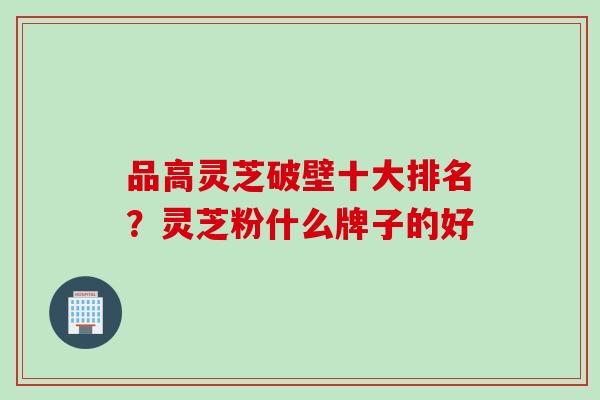品高灵芝破壁十大排名？灵芝粉什么牌子的好