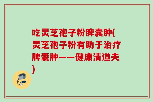 吃灵芝孢子粉脾囊肿(灵芝孢子粉有助于治疗脾囊肿——健康清道夫)