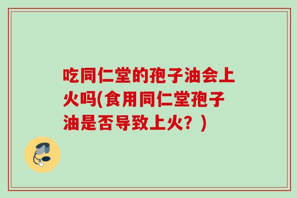 吃同仁堂的孢子油会上火吗(食用同仁堂孢子油是否导致上火？)