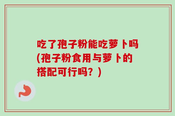 吃了孢子粉能吃萝卜吗(孢子粉食用与萝卜的搭配可行吗？)