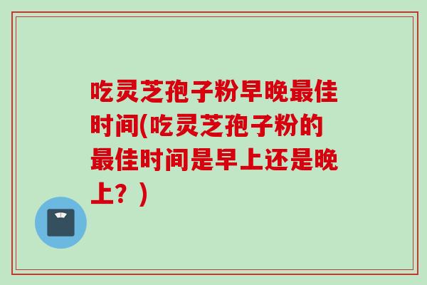 吃灵芝孢子粉早晚最佳时间(吃灵芝孢子粉的最佳时间是早上还是晚上？)