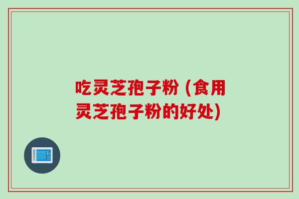 吃灵芝孢子粉 (食用灵芝孢子粉的好处)