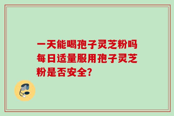 一天能喝孢子灵芝粉吗每日适量服用孢子灵芝粉是否安全？