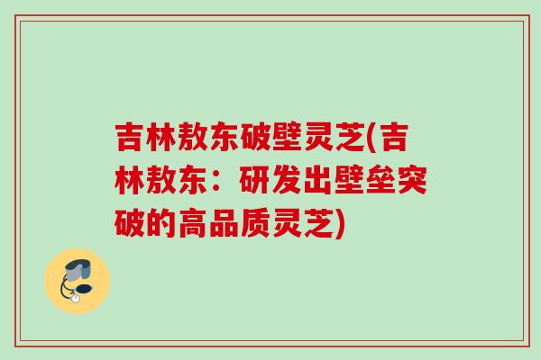 吉林敖东破壁灵芝(吉林敖东：研发出壁垒突破的高品质灵芝)