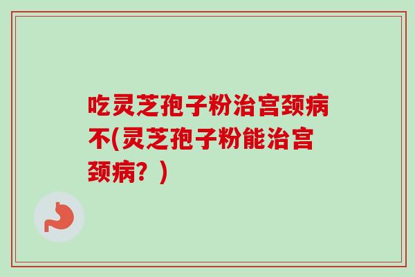 吃灵芝孢子粉治宫颈病不(灵芝孢子粉能治宫颈病？)