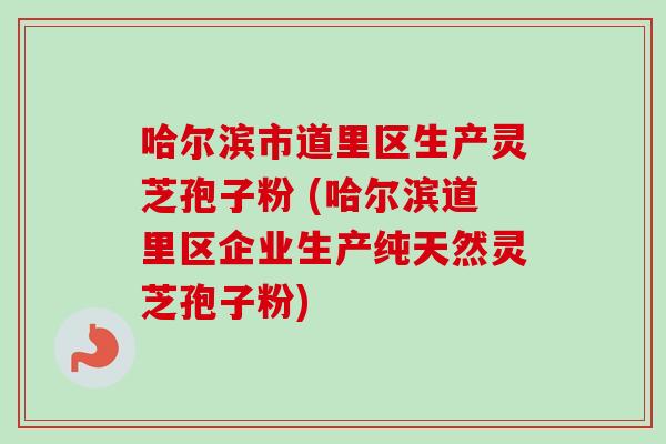 哈尔滨市道里区生产灵芝孢子粉 (哈尔滨道里区企业生产纯天然灵芝孢子粉)