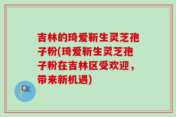 吉林的琦爱靳生灵芝孢子粉(琦爱靳生灵芝孢子粉在吉林区受欢迎，带来新机遇)