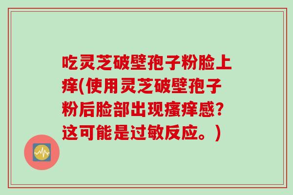 吃灵芝破壁孢子粉脸上痒(使用灵芝破壁孢子粉后脸部出现瘙痒感？这可能是过敏反应。)