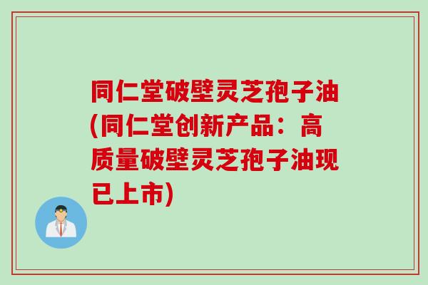 同仁堂破壁灵芝孢子油(同仁堂创新产品：高质量破壁灵芝孢子油现已上市)