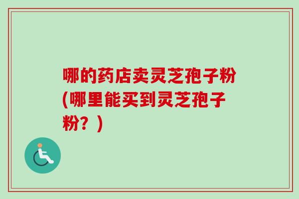 哪的药店卖灵芝孢子粉(哪里能买到灵芝孢子粉？)