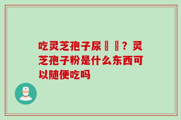吃灵芝孢子尿變黃？灵芝孢子粉是什么东西可以随便吃吗