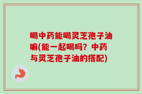 喝中药能喝灵芝孢子油嘛(能一起喝吗？中药与灵芝孢子油的搭配)