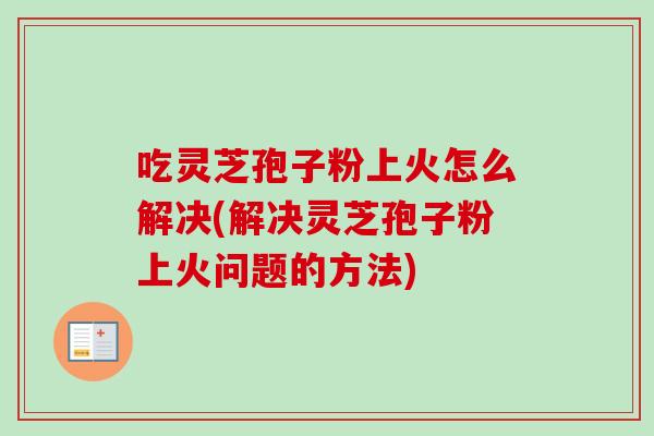 吃灵芝孢子粉上火怎么解决(解决灵芝孢子粉上火问题的方法)
