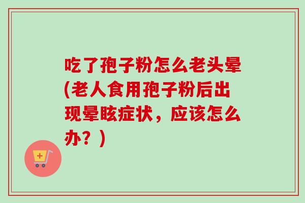 吃了孢子粉怎么老头晕(老人食用孢子粉后出现晕眩症状，应该怎么办？)
