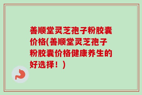 善顺堂灵芝孢子粉胶囊价格(善顺堂灵芝孢子粉胶囊价格健康养生的好选择！)