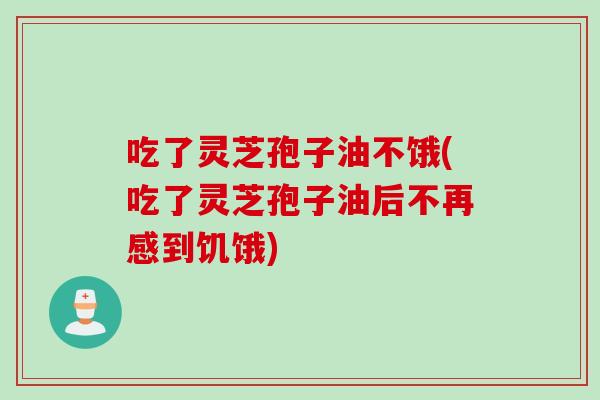 吃了灵芝孢子油不饿(吃了灵芝孢子油后不再感到饥饿)