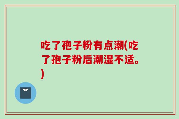 吃了孢子粉有点潮(吃了孢子粉后潮湿不适。)
