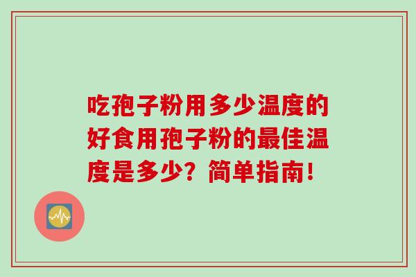 吃孢子粉用多少温度的好食用孢子粉的佳温度是多少？简单指南！