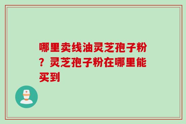 哪里卖线油灵芝孢子粉？灵芝孢子粉在哪里能买到