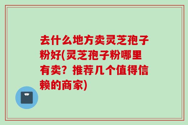 去什么地方卖灵芝孢子粉好(灵芝孢子粉哪里有卖？推荐几个值得信赖的商家)