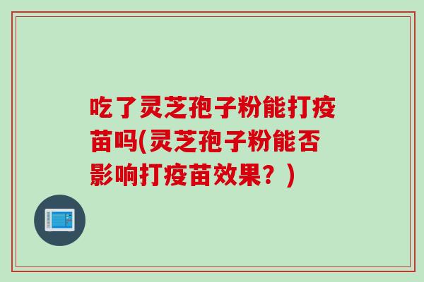 吃了灵芝孢子粉能打疫苗吗(灵芝孢子粉能否影响打疫苗效果？)