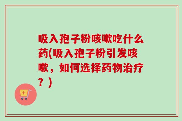 吸入孢子粉咳嗽吃什么药(吸入孢子粉引发咳嗽，如何选择药物治疗？)