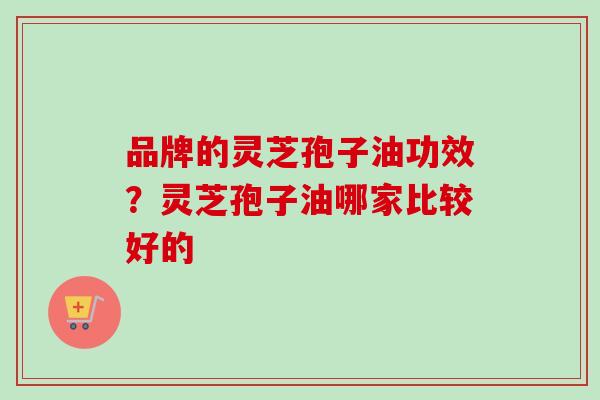 品牌的灵芝孢子油功效？灵芝孢子油哪家比较好的