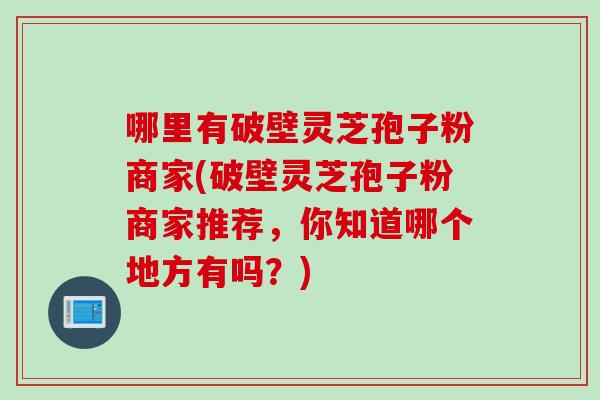 哪里有破壁灵芝孢子粉商家(破壁灵芝孢子粉商家推荐，你知道哪个地方有吗？)