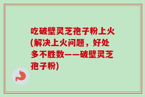 吃破壁灵芝孢子粉上火(解决上火问题，好处多不胜数——破壁灵芝孢子粉)