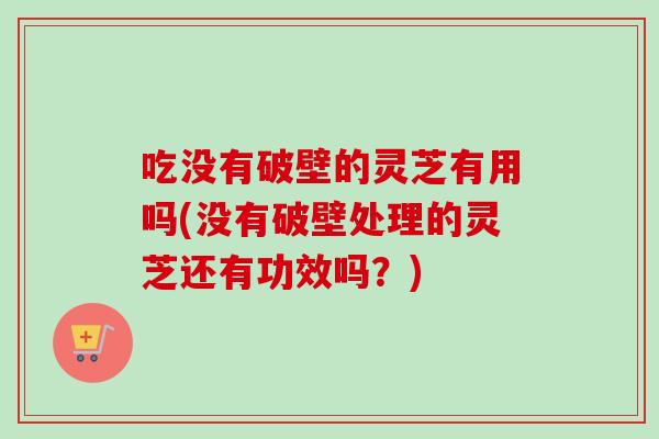 吃没有破壁的灵芝有用吗(没有破壁处理的灵芝还有功效吗？)