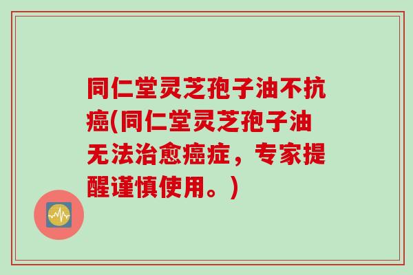 同仁堂灵芝孢子油不抗癌(同仁堂灵芝孢子油无法治愈癌症，专家提醒谨慎使用。)