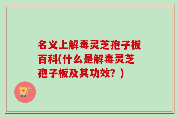 名义上解毒灵芝孢子板百科(什么是解毒灵芝孢子板及其功效？)