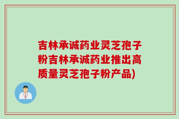 吉林承诚药业灵芝孢子粉吉林承诚药业推出高质量灵芝孢子粉产品)