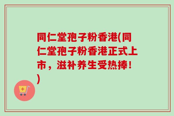同仁堂孢子粉香港(同仁堂孢子粉香港正式上市，滋补养生受热捧！)