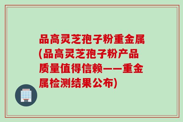 品高灵芝孢子粉重金属(品高灵芝孢子粉产品质量值得信赖——重金属检测结果公布)