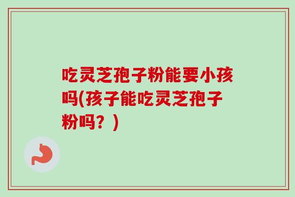 吃灵芝孢子粉能要小孩吗(孩子能吃灵芝孢子粉吗？)