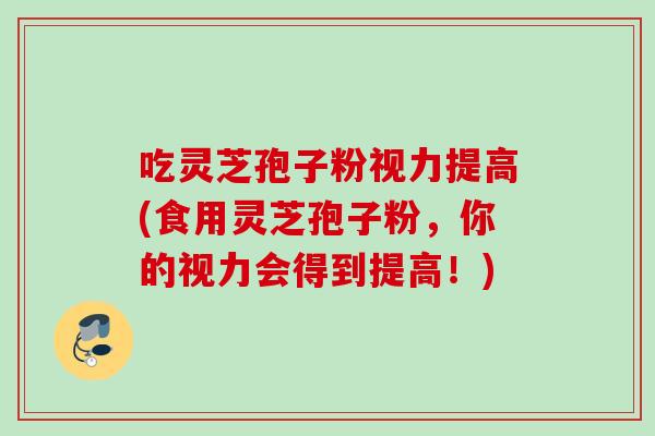 吃灵芝孢子粉视力提高(食用灵芝孢子粉，你的视力会得到提高！)