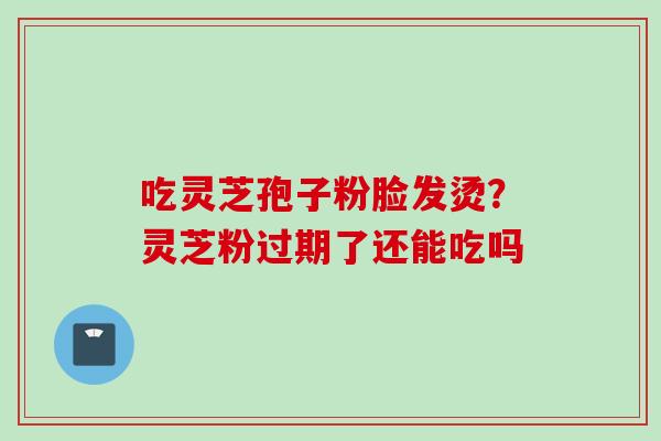 吃灵芝孢子粉脸发烫？灵芝粉过期了还能吃吗