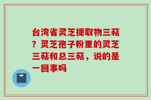 台湾省灵芝提取物三萜?灵芝孢子粉里的灵芝三萜和总三萜,说的是一回事吗 台湾省灵芝提取物三萜?灵芝孢子粉里的灵芝三萜和总三萜,说的是一回事吗