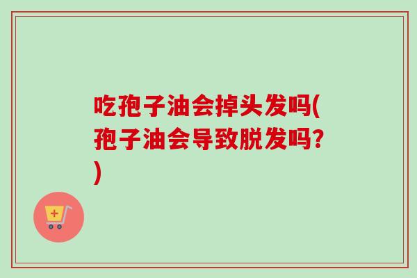 吃孢子油会掉头发吗(孢子油会导致脱发吗？)