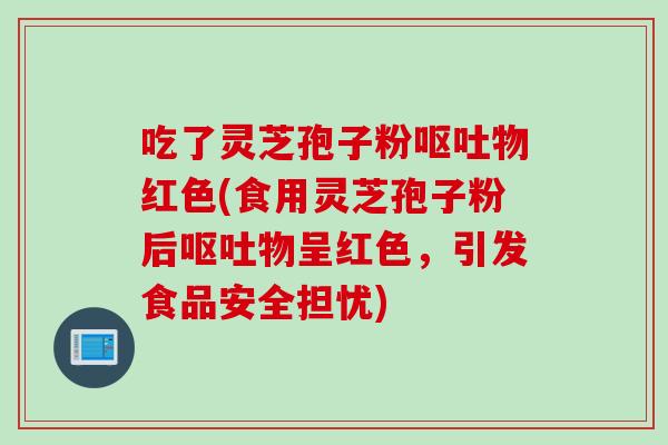 吃了灵芝孢子粉呕吐物红色(食用灵芝孢子粉后呕吐物呈红色，引发食品安全担忧)