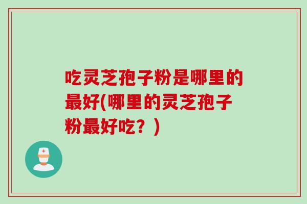 吃灵芝孢子粉是哪里的最好(哪里的灵芝孢子粉最好吃？)