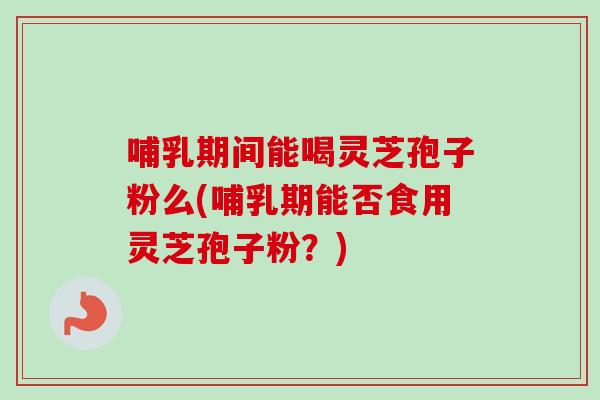 哺乳期间能喝灵芝孢子粉么(哺乳期能否食用灵芝孢子粉？)