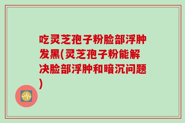吃灵芝孢子粉脸部浮肿发黑(灵芝孢子粉能解决脸部浮肿和暗沉问题)
