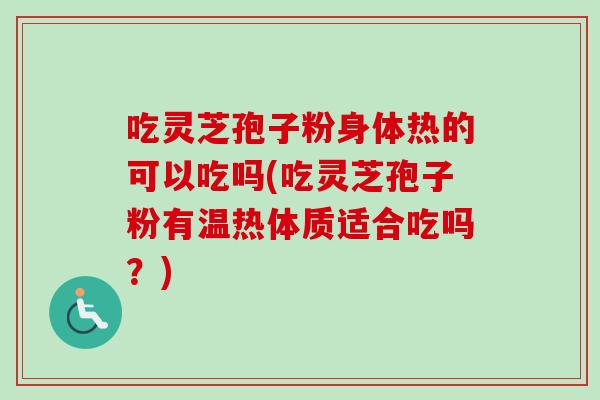 吃灵芝孢子粉身体热的可以吃吗(吃灵芝孢子粉有温热体质适合吃吗？)