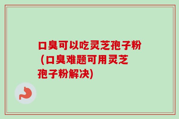 口臭可以吃灵芝孢子粉 (口臭难题可用灵芝孢子粉解决)