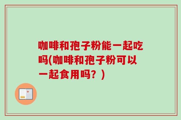 咖啡和孢子粉能一起吃吗(咖啡和孢子粉可以一起食用吗?) 咖啡和孢子粉能一起吃吗(咖啡和孢子粉可以一起食用吗?)