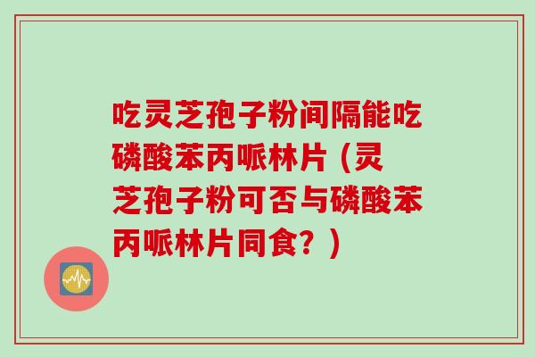 吃灵芝孢子粉间隔能吃磷酸苯丙哌林片 (灵芝孢子粉可否与磷酸苯丙哌林片同食？)