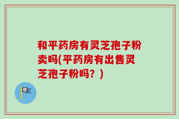 和平药房有灵芝孢子粉卖吗(平药房有出售灵芝孢子粉吗？)