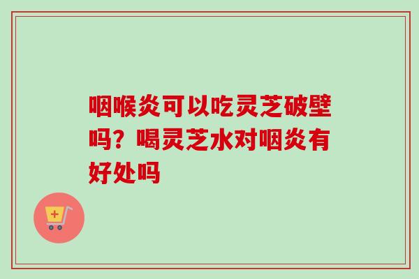 咽喉炎可以吃灵芝破壁吗？喝灵芝水对咽炎有好处吗